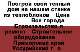 Построй свой теплый дом на нашем станке из теплоблоков › Цена ­ 90 000 - Все города Строительство и ремонт » Строительное оборудование   . Приморский край,Уссурийский г. о. 